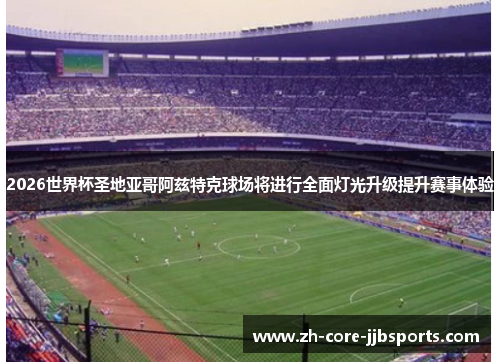 2026世界杯圣地亚哥阿兹特克球场将进行全面灯光升级提升赛事体验