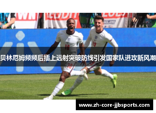 贝林厄姆频频后插上远射突破防线引发国家队进攻新风潮